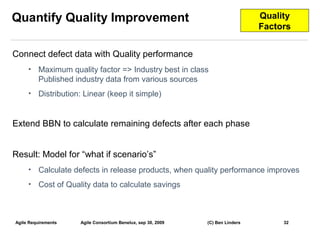 Quantify Quality Improvement                                                     Quality
                                                                                 Factors


Connect defect data with Quality performance
     •    Maximum quality factor => Industry best in class
          Published industry data from various sources
     •    Distribution: Linear (keep it simple)


Extend BBN to calculate remaining defects after each phase


Result: Model for “what if scenario’s”
     •    Calculate defects in release products, when quality performance improves
     •    Cost of Quality data to calculate savings



Agile Requirements    Agile Consortium Benelux, sep 30, 2009   (C) Ben Linders        32
                                                                                           32
 