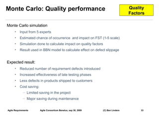 Monte Carlo: Quality performance                                                     Quality
                                                                                     Factors

Monte Carlo simulation
      •   Input from 5 experts
      •   Estimated chance of occurrence and impact on FST (1-5 scale)
      •   Simulation done to calculate impact on quality factors
      •   Result used in BBN model to calculate effect on defect slippage


Expected result:
      •   Reduced number of requirement defects introduced
      •   Increased effectiveness of late testing phases
      •   Less defects in products shipped to customers
      •   Cost saving:
             —   Limited saving in the project
             —   Major saving during maintenance


Agile Requirements       Agile Consortium Benelux, sep 30, 2009    (C) Ben Linders        33
                                                                                               33
 