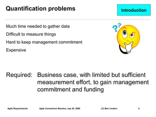 Quantification problems                                                         Introduction


Much time needed to gather data
Difficult to measure things
Hard to keep management commitment
Expensive




Required: Business case, with limited but sufficient
          measurement effort, to gain management
          commitment and funding

Agile Requirements   Agile Consortium Benelux, sep 30, 2009   (C) Ben Linders           4
                                                                                               4
 