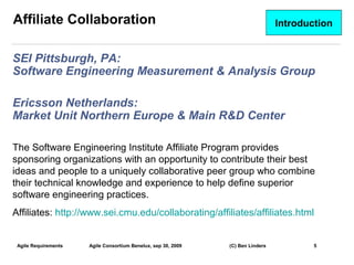 Affiliate Collaboration                                                          Introduction


SEI Pittsburgh, PA:
Software Engineering Measurement & Analysis Group

Ericsson Netherlands:
Market Unit Northern Europe & Main R&D Center

The Software Engineering Institute Affiliate Program provides
sponsoring organizations with an opportunity to contribute their best
ideas and people to a uniquely collaborative peer group who combine
their technical knowledge and experience to help define superior
software engineering practices.
Affiliates: http://www.sei.cmu.edu/collaborating/affiliates/affiliates.html


 Agile Requirements   Agile Consortium Benelux, sep 30, 2009   (C) Ben Linders           5
                                                                                                5
 