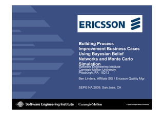 © 2009 Carnegie Mellon University
Building Process
Improvement Business Cases
Using Bayesian Belief
Networks and Monte Carlo
Simulation
Software Engineering Institute
Carnegie Mellon University
Pittsburgh, PA 15213
Ben Linders, Affiliate SEI / Ericsson Quality Mgr
SEPG NA 2009, San Jose, CA
 
