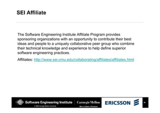 46
Ben Linders, Ericsson© 2008 Carnegie Mellon University
SEI Affiliate
The Software Engineering Institute Affiliate Program provides
sponsoring organizations with an opportunity to contribute their best
ideas and people to a uniquely collaborative peer group who combine
their technical knowledge and experience to help define superior
software engineering practices.
Affiliates: http://www.sei.cmu.edu/collaborating/affiliates/affiliates.html
 