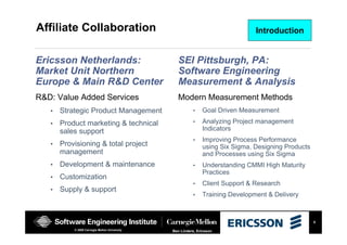 5
Ben Linders, Ericsson© 2008 Carnegie Mellon University
Affiliate Collaboration
Ericsson Netherlands:
Market Unit Northern
Europe & Main R&D Center
R&D: Value Added Services
• Strategic Product Management
• Product marketing & technical
sales support
• Provisioning & total project
management
• Development & maintenance
• Customization
• Supply & support
SEI Pittsburgh, PA:
Software Engineering
Measurement & Analysis
Modern Measurement Methods
• Goal Driven Measurement
• Analyzing Project management
Indicators
• Improving Process Performance
using Six Sigma, Designing Products
and Processes using Six Sigma
• Understanding CMMI High Maturity
Practices
• Client Support & Research
• Training Development & Delivery
Introduction
 