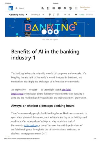 11/30/2020 LinkedIn
https://www.linkedin.com/post/edit/6739048211362783232/ 1/3
Add credit and caption
Benefits of AI in the banking
industry-1
The banking industry is primarily a world of computers and networks. It’s
boggling that the bulk of the world’s wealth is stored in databases, and
transactions are simply the exchanges of information over networks.
As impressive — or scary — as that might sound, artificial
intelligence technologies aim to further revolutionize the way banking is
done and the relationships between banks and their customers’ experience.
Always-on chatbot sidesteps banking hours
There’s a reason why people deride banking hours. Banks never seem to be
open when you need them most, such as later in the day or on holidays and
weekends. Our money doesn’t sleep, so why should the banks?
Fortunately, AI in banking is one of the most impactful applications of
artificial intelligence through the use of conversational assistants, or
chatbots, to engage customers 24/7.
SavedPublishing menu Heading 1 Publish
Search
Retry Premium
Free
 