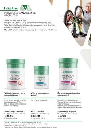 1
2
3
80338 | 60 capsules / 100,8 g
€ 38,99
(€ 38,68 per 100 g)
80370 | 30 capsules / 15 g
€ 39,99
(€ 266,60 per 100 g)
80332 | 90 capsules / 46,8 g
€ 27,99
(€ 59,81 per 100 g)
INDIVIDUELE AANVULLENDE
PRODUCTEN
„Je bent zo oud als je je voelt“ –
wat goed dat LR LIFETAKT je persoonlijke ondersteuning biedt.
Waar de ene last begint te krijgen van menopauze, merkt de andere
dat hij toch niet meer zo fit is.
Met LR LIFETAKT kan je je focussen op de mooie dingen in het leven.
Wil je elke dag wat voor je
gezondheid doen ?
Wil je je helemaal goed
voelen?
Super Omega verzorgt je met de
essentiele vetzuren EPA en
DHA en draagt bij tot een normale
werking van het hart1
.
Pro 122
voor jouw welzijn.
Super Omega capsules Pro 12 capsules
Zal je menopauze jouw dag
niet bepalen ?
Woman Phyto met Calcium en
Vitamine D zorgt voor ondersteuning
in de menopauze.
Vooral bij behoud van beenderen en
tanden3
. Met extract van Rode klaver.
Woman Phyto capsules
EPA en DHA dragen bij tot een normale werking van het hart.
Hierbij is een inname van min 250 mg EPA en DHA per dag bevorderlijk.
Patent-Nr.: DE 10 2010 030 546 A1
Vitamine D en Calcium dragen bij tot instandhouding van normale beenderen en tanden.
 