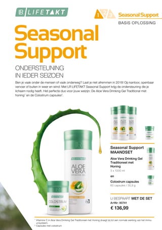 Seasonal
Support
SeasonalSupport21 3
1
2
BASIS OPLOSSING
ONDERSTEUNING
IN IEDER SEIZOEN
Ben je vaak onder de mensen of vaak onderweg? Laat je niet afremmen in 2018! Op kantoor, openbaar
vervoer of buiten in weer en wind: Met LR LIFETAKT Seasonal Support krijg de ondersteuning die je
lichaam nodig heeft. Het perfecte duo voor jouw welzijn: De Aloe Vera Drinking Gel Traditional met
honing1
en de Colostrum capsules2
.
Vitamine C in Aloe Vera Drinking Gel Traditioneel met Honing draagt bij tot een normale werking van het immu-
unsysteem.
Capsules met colostrum
3 x 1000 ml
60 capsules / 30,9 g
U BESPAART MET DE SET
ArtNr: 80741
€ 136,99
en
Seasonal Support
MAANDSET
Aloe Vera Drinking Gel
Traditioneel met
Honing
Colostrum capsules
 