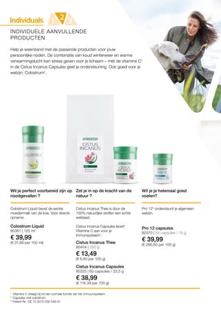Individuals 21 3
80404 | 250 g
€ 13,49
(€ 6,80 per 100 g)
80370 | 30 capsules / 15 g
€ 39,99
(€ 266,60 per 100 g)
80361 | 125 ml
€ 39,99
(€ 31,99 per 100 ml)
80325 | 60 capsules / 33,5 g
€ 38,99
(€ 116,39 per 100 g)
1
2
3
INDIVIDUELE AANVULLENDE
PRODUCTEN
Help je weerstand met de passende producten voor jouw
persoonlijke noden. De combinatie van koud winterweer en warme
verwarmingslucht kan stress geven voor je lichaam – met de vitamine C1
in de Cistus Incanus Capsules geef je ondersteuning. Ook goed voor je
welzijn: Colostrum2
.
Wil je perfect voorbereid zijn op
noodgevallen ?
Zet je in op de kracht van de
natuur ?
Colostrum Liquid bevat de eerste
moedermelk van de koe. Voor directe
opname.
Cistus Incanus Thee is door de
100% natuurlijke stoffen een echte
weldaad.
Cistus Incanus Capsules levert
Vitamine C aan voor je
immunsysteem1
.
Cistus Incanus Thee
Wil je je helemaal goed
voelen?
Pro 123
ondersteunt je algemeen
welzijn.
Pro 12 capsules
Vitamine C draagt bij tot een normale functie van het immuunsysteem.
Capsules met colostrum.
Patent-Nr.: DE 10 2010 030 546 A1
Colostrum Liquid
Cistus Incanus Capsules
 