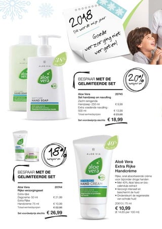 € 9,99
€ 13,99
Set voordeelprijs slechts
Totaal eenheidsprijzen € 23,98
€ 18,99
20745 
20613 | 75 ml
€ 10,99
(€ 14,65 per 100 ml)
€ 21,99
€ 10,99
Set voordeelprijs slechts
Totaal eenheidsprijzen € 32,98
€ 26,99
20744 
Dit wordt mijn jaar
2018
Goede
verzorging niet
vergeten!
BESPAAR MET DE
GELIMITEERDE SET besparen
20%
besparen
18%
BESPAAR MET DE
GELIMITEERDE SET
Aloe Vera
Set handzeep en navulling
Zacht reinigende
Handzeep · 250 ml
Extra voedende navulling · 
500 ml
Aloe Vera
Rijke verzorgingsset
Extra rijke
Dagcreme · 50 ml
Extra Rijke
Handcreme ·75 ml
Rijke, snel absorberende crème
voor bijzonder droge handen
• Met 40% Aloë Vera en bio-
calendula extract
• Verzorgt intensief en
beschermt de huid
• Ondersteunt de regeneratie
van schrale huid
Aloë Vera
Extra Rijke
Handcrème
 