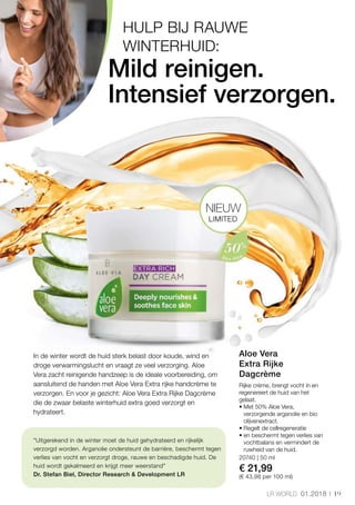 19LR WORLD 01.2018
20740 | 50 ml
€ 21,99
(€ 43,98 per 100 ml)
Mild reinigen.
Intensief verzorgen.
In de winter wordt de huid sterk belast door koude, wind en
droge verwarmingslucht en vraagt ze veel verzorging. Aloe
Vera zacht reinigende handzeep is de ideale voorbereiding, om
aansluitend de handen met Aloe Vera Extra rijke handcrème te
verzorgen. En voor je gezicht: Aloe Vera Extra Rijke Dagcrème
die de zwaar belaste winterhuid extra goed verzorgt en
hydrateert.
Uitgerekend in de winter moet de huid gehydrateerd en rijkelijk
verzorgd worden. Arganolie ondersteunt de barrière, beschermt tegen
verlies van vocht en verzorgt droge, rauwe en beschadigde huid. De
huid wordt gekalmeerd en krijgt meer weerstand
Dr. Stefan Biel, Director Research  Development LR
HULP BIJ RAUWE
WINTERHUID:
LIMITED
NIEUW
Rijke crème, brengt vocht in en
regenereert de huid van het
gelaat.
• Met 50% Aloe Vera,
verzorgende arganolie en bio
olijvenextract.
• Regelt de cellregeneratie
• en beschermt tegen verlies van
vochtbalans en vermindert de
ruwheid van de huid.
Aloe Vera
Extra Rijke
Dagcrème
 