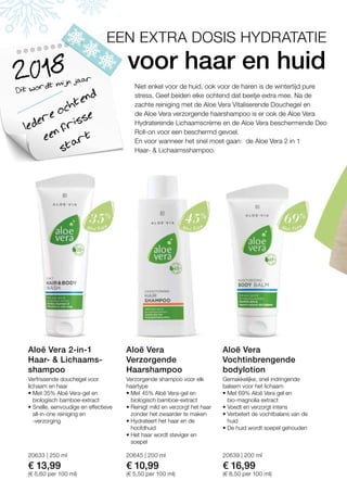 20633 | 250 ml
€ 13,99
(€ 5,60 per 100 ml)
20645 | 200 ml
€ 10,99
(€ 5,50 per 100 ml)
20639 | 200 ml
€ 16,99
(€ 8,50 per 100 ml)
Dit wordt mijn jaar2018
Iedere ochtend
een frisse
start
Niet enkel voor de huid, ook voor de haren is de wintertijd pure
stress. Geef beiden elke ochtend dat beetje extra mee. Na de
zachte reiniging met de Aloe Vera Vitaliserende Douchegel en
de Aloe Vera verzorgende haarshampoo is er ook de Aloe Vera
Hydraterende Lichaamscrème en de Aloe Vera beschermende Deo
Roll-on voor een beschermd gevoel.
En voor wanneer het snel moet gaan: de Aloe Vera 2 in 1
Haar-  Lichaamsshampoo.
voor haar en huid
EEN EXTRA DOSIS HYDRATATIE
Verfrissende douchegel voor
lichaam en haar
• Met 35% Aloë Vera-gel en
biologisch bamboe-extract
• Snelle, eenvoudige en effectieve
all-in-one reiniging en
-verzorging
Aloë Vera 2-in-1
Haar-  Lichaams­
shampoo
Verzorgende shampoo voor elk
haartype
• Met 45% Aloë Vera-gel en
biologisch bamboe-extract
• Reinigt mild en verzorgt het haar
zonder het zwaarder te maken
• Hydrateert het haar en de
hoofdhuid
• Het haar wordt steviger en
soepel
Aloë Vera
Verzorgende
Haarshampoo
Gemakkelijke, snel indringende
balsem voor het lichaam
• Met 69% Aloë Vera gel en
bio-magnolia extract
• Voedt en verzorgt intens
• Verbetert de vochtbalans van de
huid
• De huid wordt soepel gehouden
Aloë Vera
Vochtinbrengende
bodylotion
 