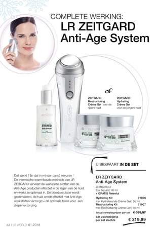 22 LR WORLD 01.2018
€ 399,97
€ 319,99
Totaal eenheidsprijzen per set
Set voordeelprijs
per set slechts
71007
71006
of
ZEITGARD
Restructuring
Crème Gel voor de
rijpere huid
ZEITGARD
Hydrating
Crème Gel
voor de jongere huid
U BESPAART IN DE SET
Dat werkt ! En dat in minder dan 5 minuten !
De thermische warm/koude methode van LR
ZEITGARD vervoert de werkzame stoffen van de
Anti-Age producten effectief in de lagen van de huid
en werkt ze optimaal in. De bloedcirculatie wordt
gestimuleerd, de huid wordt effectief met Anti-Age
werkstoffen verzorgd – de optimale basis voor een
diepe verzorging.
LR ZEITGARD
Anti-Age System
COMPLETE WERKING:
LR ZEITGARD
Anti-Age System
ZEITGARD 2
Eye Serum | 30 ml
+ GRATIS Reisetui
Hydrating Kit
Restructuring Kit
met Hydraterende Crème Gel | 50 ml
met Restructuring Crème Gel | 50 ml
 
