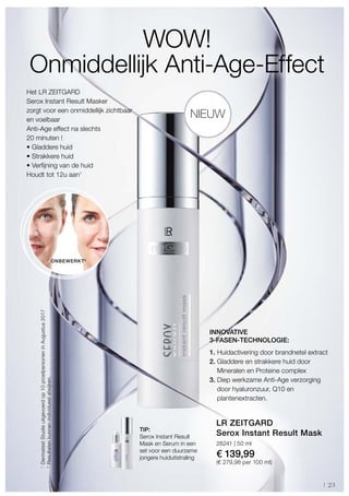 23
28241 | 50 ml
€ 139,99
(€ 279,98 per 100 ml)
1
2
Het LR ZEITGARD
Serox Instant Result Masker
zorgt voor een onmiddellijk zichtbaar
en voelbaar
Anti-Age effect na slechts
20 minuten !
• Gladdere huid
• Strakkere huid
• Verfijning van de huid
Houdt tot 12u aan1
WOW!
Onmiddellijk Anti-Age-Effect
1. Huidactivering door brandnetel extract
2. Gladdere en strakkere huid door
Mineralen en Proteine complex
3. Diep werkzame Anti-Age verzorging
door hyaluronzuur, Q10 en
plantenextracten.
LR ZEITGARD
Serox Instant Result MaskTIP:
Serox Instant Result
Mask en Serum in een
set voor een duurzame
jongere huiduitstraling
ONBEWERKT2
NIEUW
DermatestStudieuitgevoerdop10proefpersoneninAugustus2017
Resultatenkunnenindividueelafwijken.
INNOVATIVE
3-FASEN-TECHNOLOGIE:
 