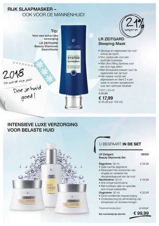 71011 | 50 ml
€ 22,99
€ 17,99
(€ 35,98 per 100 ml)
€ 39,99
Set voordeelprijs slechts
Totaal eenheidsprijzen € 117,97
€ 99,99
28300 
€ 44,99
€ 32,99
LR ZEITGARD
Sleeping Mask
• Verzorgt en regenereert de huid
tijdens de nacht
• Met Jojoba-olie voor een
optimale hydratatie
• Met Ultra Filling Spheres voor
een Anti-Age effect
• Met Schisandra-bessen voor de
regeneratie van de huid
• Het masker wordt niet
afgewassen en dient 2 x per
week te worden aangebracht
voor een optimaal resultaat
RIJK SLAAPMASKER –
	 OOK VOOR DE MANNENHUID!
Voor een extra rijke
verzorging
LR ZEITGARD
Beauty Diamonds
Gezichtsolie
21%besparen
Dit wordt mijn jaar2018
Doe je huid
goed !
Tip:
INTENSIEVE LUXE VERZORGING
VOOR BELASTE HUID
U BESPAART IN DE SET
LR Zeitgard
Beauty Diamonds Set
Dagcrème · 50 ml
• Zijde-zachte dagcrème
• Reduceert het voorkomen van
rimpels en versterkt het
stevigheidsgevoel van de huid
Nachtcrème · 50 ml
• Anti-rimpel nachtcrème
• Met kostbare oliën en speciale
anti-rimpel werkstoffen
Oogcrème · 30 ml
• Zacht smeltende oogverzorging
• Ondersteuning bij vermindering van
schaduwen en donkere kringen
 