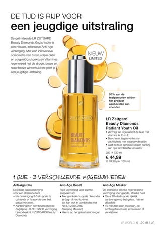 25LR WORLD 01.2018
28314 | 30 ml
€ 44,99
(€ 89,98 per 100 ml)
1 OLIE - 3 VERSCHILLENDE MOGELIJKHEDEN
een jeugdige uitstraling
95% van de
testpersonen wilden
het product
aanbevelen aan
vrienden
De gelimiteerde LR ZEITGARD
Beauty Diamonds Gezichtsolie is
een nieuwe, intensieve Anti-Age
verzorging. Met een innovatieve
combinatie van 6 natuurlijke oliën
en zorgvuldig uitgekozen Vitamines
regenereert het de droge, broze en
krachteloze winterhuid en geeft je
een jeugdige uitstraling.
DE TIJD IS RIJP VOOR
LR Zeitgard
Beauty Diamonds
Radiant Youth Oil
• Verzorgt en regneereert de huid met
vitamine A, E en F
• Beschermt tegen verlies van
vochtigheid met waardevolle oliën
• Laat de huid opnieuw stralen dankzij
een rijke combinatie van oliën
Anti-Age Olie
De ideale basisverzorging
voor een stralende teint
• 	Na de reiniging 3-5 druppels ’s
ochtends of ’s avonds over het
gelaat verdelen.
• 	Aanbrengen in combinatie met de
dagelijkse LR ZEITGARD Verzorging,
bijvoorbeeld LR ZEITGARD Beauty
Diamonds
Anti-Age Boost
Rijke verzorging voor zachte,
soepele huid
• 	Meng enkele druppels olie onder
je dag- of nachtcrème 	
(dit kan ook in combinatie met
het LR ZEITGARD
	 Sleeping Masker!)
• Hierna op het gelaat aanbrengen
Anti-Age Masker
De intensieve en rijke regeneratieve
verzorging voor gladde, strakke huid
• Circa 10 oliedruppels rijkelijk
aanbrengen op het gelaat, hals en
décolleté
• 10 minuten laten inwerken, de
achtergebleven olie inmasseren of
verwijderen
LIMITED
NIEUW
 