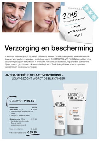 € 20,99
25004 
Set voordeelprijs slechts
Totaal eenheidsprijzen € 43,98
€ 39,99
€ 22,99
Dit wordt mijn jaar2018
Minder
prikkelbaar
zijn !
In de winter heeft het gezicht nauwelijks lucht om te ademen. Ze wordt blootgesteld aan koude wind en
droge verwarmingslucht, waardoor ze geïrriteerd wordt. De LR MICROSILVER PLUS Gelaatsset brengt de
beschermingslaag van de huid weer in evenwicht. Het werkt anti-bacterieel, regulerend en stabliserend.
Bij een stralend gezicht hoort ook een stralende glimlach. Dankzij de gelimiteerde set tandpasta en
kauwgom is dit ook onderweg mogelijk.
ANTIBACTERIËLE GELAATSVERZORGING –
JOUW GEZICHT WORDT DE BLIKVANGER
Verzorging en bescherming
U BESPAART IN DE SET
Gelaatsset
Wascrème · 150 ml
• Milde en diepe reiniging van de
poriën
• Salicylzuur opent de poriën
Gelaatscrème · 50 ml
• Vermindert onzuiverheden
• Defensil werkt
ontstekingsremmend
 
