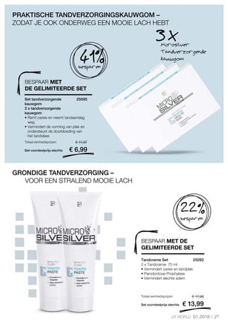 27LR WORLD 01.2018
Set voordeelprijs slechts
Totaal eenheidsprijzen € 17,98
€ 13,99
25092 
Set voordeelprijs slechts
Totaal eenheidsprijzen € 11,97
€ 6,99
25095 
Microsilver
Tandverzorgende
kauwgom
3 X
41%besparen
PRAKTISCHE TANDVERZORGINGSKAUWGOM –
ZODAT JE OOK ONDERWEG EEN MOOIE LACH HEBT
GRONDIGE TANDVERZORGING –
VOOR EEN STRALEND MOOIE LACH
22%
besparen
BESPAAR MET
DE GELIMITEERDE SET
Set tandverzorgende
kauwgom
3 x tandverzorgende
kauwgom
• Remt caries en neemt tandaanslag
weg
• Vermindert de vorming van plak en
ondersteunt de doorbloeding van
het tandvlees
BESPAAR MET DE
GELIMITEERDE SET
Tandcreme Set
2 x Tandcreme· 75 ml	
• Vermindert caries en tandplak
• Parodontose-Prophylaxe
• Vermindert slechte adem
 