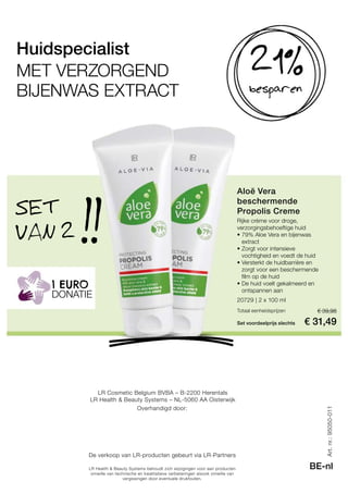 !!
20729 | 2 x 100 ml
Set voordeelprijs slechts
Totaal eenheidsprijzen € 39,98
€ 31,49
Art.nr.:95050-011
BE-nlLR Health  Beauty Systems behoudt zich wijzigingen voor aan producten
omwille van technische en kwalitatieve verbeteringen alsook omwille van
vergissingen door eventuele drukfouten.
LR Cosmetic Belgium BVBA – B-2200 Herentals
LR Health  Beauty Systems – NL-5060 AA Oisterwijk
Overhandigd door:
De verkoop van LR-producten gebeurt via LR-Partners
besparen
21%Huidspecialist
MET VERZORGEND
BIJENWAS EXTRACT
Aloë Vera
beschermende
Propolis CremeSET
VAN 2
DONATIE
1 EURO
Rijke crème voor droge,
verzorgingsbehoeftige huid
• 79% Aloe Vera en bijenwas
extract
• Zorgt voor intensieve
vochtigheid en voedt de huid
• Versterkt de huidbarrière en
zorgt voor een beschermende
film op de huid
• De huid voelt gekalmeerd en
ontspannen aan
 