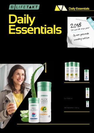 Daily
Essentials
DailyEssentials21 3
1
2
360 tabletten / 252 g
3 x 1000 ml
Daily Essentials
MAANDSET
Aloe Vera Drinking Gel
Traditioneel
met Honing
ProBalance
en
U BESPAART MET DE SET
Art. nr.: 80730
€ 114,49
Dit wordt mijn jaar2018
Op een gezonde
voeding letten
BASIS OPLOSSING
VOEDINGSTOFFEN
VOOR ELKE DAG
Is gezonde voeding belangrijk voor jou ? Wil je jezelf en je familie voorzien van belangrijke
voedingsstoffen ? LR LIFETAKT Daily Essentials maakt het eenvoudig om gezond te eten.1
De
combinatie van Aloe Vera Drinking Gel Traditioneel met honing en Pro Balance verzorgt je lichaam
met belangrijke mineralen, spoorelementen en hoogwaardige plantenstoffen. Optimaal voor je
welzijn ! 2018 wordt jouw jaar. Start nu al!
De vitamine C in de Aloe Vera Drinkgel Traditioneel met honing draagt ​​bij aan een normaal energie metabolisme en een
normale functie van het zenuwstelsel.
Het magnesium in Pro Balance draagt ​​bij tot een vermindering van vermoeidheid en draagt ​​bij aan de elektrolytbalans.
 