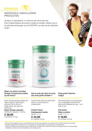 80338 | 60 capsules / 100,8 g
€ 38,99
(€ 38,68 per 100 g)
80550 | 375 g
€ 44,99
(€ 12,00 per 100 g)
80301 | 150 ml
€ 19,99
(€ 13,33 per 100 ml)
1
2
3
INDIVIDUELE AANVULLENDE
PRODUCTEN
Je dag is zo afwisselend, zo moet het ook met je eten zijn.
Even onderscheidend zijn echter je noden en smaken. Daarom zijn er
de optionele oplossingen van LR LIFETAKT, op maat van je individuele
noden.
EPA und DHA dragen bij tot een normale hartfunctie. Hiervoor is het gebruik van minstens 250 mg EPA en DHA per dag nodig.
Proteïnen dragen bij tot het behoud en de verhoging van de spiermassa en het behoud van normale botten.
Vitamine D draagt ​​bij tot het behoud van normale botten en spierfunctie. Vitamine B1 (thiamine) draagt ​​bij aan een normaal energie
­metabolisme, functie van het zenuwstelsel en de mentale functie.
Staan vis, eieren of andere
Omega-3 leveranciers zelden
op het menu?
Super Omega capsules hebben een
hoge inhoud van de Omega-3
vetzuren EPA en DHA en
dragen bij aan een gezonde
hartfunctie1
.
Super Omega capsules
Doe je veel aan sport en wil je
een extra portie eiwitten ?
Protein Power biedt een extra portie
eiwit om je spiermassa2
te
ondersteunen.
Protein Power
Drankpoeder Vanille
Extra portie Vitamine
nodig?
Vita Active biedt een verzorging aan
van 10 belangrijke vitaminen met
slechts één theelepel per dag3
– voor
jong en oud.
Vita Active
Rode vruchten
 