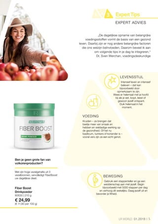 5LR WORLD 01.2018
80630 | 210 g
€ 24,99
(€ 11,90 per 100 g)
LEVENSSTIJL
Intensief leven en intensief
beleven – dat kan
bijvoorbeeld door
opmerkzaam te zijn.
Wees er helemaal met je hoofd
bij als je eet, loopt, leest of
gewoon jezelf ontspant.
Duik helemaal in het
moment.
VOEDING
Kruiden – ze brengen dat
beetje meer van smaak en
hebben en weldadige werking op
de gezondheid. Of het nu
basilicum, tuinkers of koriander is –
vooral vers zijn ze een echt genot.
BEWEGING
Gebruik een stappenteller en ga een
weddenschap aan met jezelf. Begin
bijvoorbeeld met 5000 stappen per dag
en verhoog dit wekelijks. Daag jezelf uit en
bevorder je fitheid.
„De dagelijkse opname van belangrijke
voedingsstoffen vormt de basis van een gezond
leven. Daarbij zijn er nog andere belangrijke factoren
die ons welzijn beïnvloeden. Daarom beveel ik aan
om volgende tips in je dag te integreren.“
Dr. Sven Werchan, voedingsdeskundige
EXPERT ADVIES
Ben je geen grote fan van
volkorenproducten?
Met zijn hoge vezelgehalte uit 3
vezelbronnen, vervolledigt FiberBoost
uw dagelijkse dieet.
Fiber Boost
Drinkpoeder
 