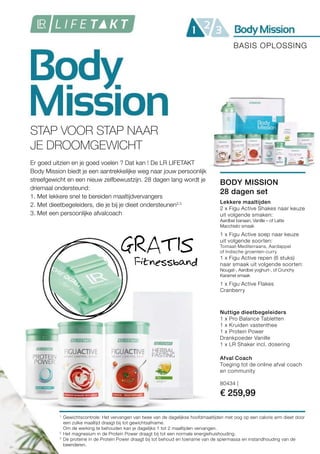80434 |
€ 259,99
1
2
3
STAP VOOR STAP NAAR
JE DROOMGEWICHT
Er goed uitzien en je goed voelen ? Dat kan ! De LR LIFETAKT
Body Mission biedt je een aantrekkelijke weg naar jouw persoonlijk
streefgewicht en een nieuw zelfbewustzijn. 28 dagen lang wordt je
driemaal ondersteund:
1. Met lekkere snel te bereiden maaltijdvervangers
2. Met dieetbegeleiders, die je bij je dieet ondersteunen2,3
3. Met een persoonlijke afvalcoach
Fitnessband
GRATIS
BASIS OPLOSSING
BODY MISSION
28 dagen set
Afval Coach
Toeging tot de online afval coach
en community
Nuttige dieetbegeleiders
1 x Pro Balance Tabletten
1 x Kruiden vastenthee
1 x Protein Power
Drankpoeder Vanille
1 x LR Shaker incl. dosering
Lekkere maaltijden
2 x Figu Active Shakes naar keuze
uit volgende smaken:
Aardbei banaan, Vanille – of Latte
Macchiato smaak
1 x Figu Active soep naar keuze
uit volgende soorten:
Tomaat-Mediterraans, Aardappel
of Indische groenten-curry
1 x Figu Active repen (6 stuks)
naar smaak uit volgende soorten:
Nougat-, Aardbei yoghurt-, of Crunchy
Karamel smaak
1 x Figu Active Flakes
Cranberry
Gewichtscontrole: Het vervangen van twee van de dagelijkse hoofdmaaltijden met oog op een calorie arm dieet door
een zulke maaltijd draagt bij tot gewichtsafname.
Om de werking te behouden kan je dagelijks 1 tot 2 maaltijden vervangen.
Het magnesium in de Protein Power draagt bij tot een normale energiehuishouding.
De proteine in de Protein Power draagt bij tot behoud en toename van de spiermassa en instandhouding van de
beenderen.
 