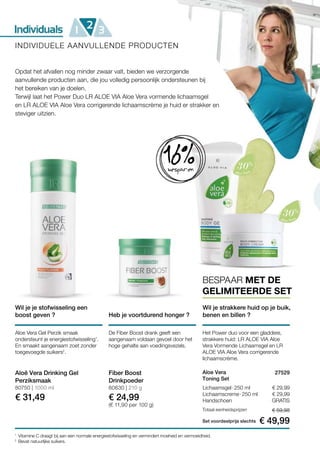 € 29,99
€ 29,99
GRATIS
Set voordeelprijs slechts
Totaal eenheidsprijzen € 59,98
€ 49,99
27529 
80750 | 1000 ml
€ 31,49
80630 | 210 g
€ 24,99
(€ 11,90 per 100 g)
1
2
Opdat het afvallen nog minder zwaar valt, bieden we verzorgende
aanvullende producten aan, die jou volledig persoonlijk ondersteunen bij
het bereiken van je doelen.
Terwijl laat het Power Duo LR ALOE VIA Aloe Vera vormende lichaamsgel
en LR ALOE VIA Aloe Vera corrigerende lichaamscrème je huid er strakker en
steviger uitzien.
Wil je strakkere huid op je buik,
benen en billen ?
BESPAAR MET DE
GELIMITEERDE SET
16%besparen
INDIVIDUELE AANVULLENDE PRODUCTEN
Wil je je stofwisseling een
boost geven ? Heb je voortdurend honger ?
Aloe Vera Gel Perzik smaak
ondersteunt je energiestofwisseling1
.
En smaakt aangenaam zoet zonder
toegevoegde suikers2
.
De Fiber Boost drank geeft een
aangenaam voldaan gevoel door het
hoge gehalte aan voedingsvezels.
Aloë Vera Drinking Gel
Perziksmaak
Fiber Boost
Drinkpoeder
Vitamine C draagt bij aan een normale energiestofwisseling en vermindert moeheid en vermoeidheid.
Bevat natuurlijke suikers.
Het Power duo voor een gladdere,
strakkere huid: LR ALOE VIA Aloe
Vera Vormende Lichaamsgel en LR
ALOE VIA Aloe Vera corrigerende
lichaamscrème.
Aloe Vera
Toning Set
Lichaamsgel · 250 ml
Lichaamscreme · 250 ml
Handschoen
 