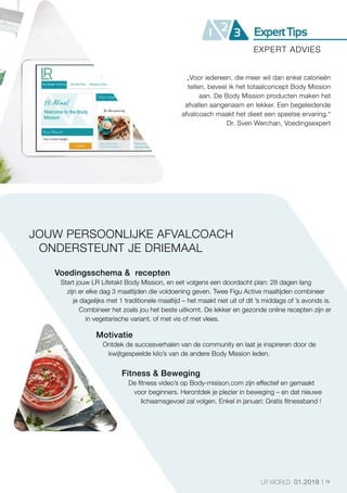9LR WORLD 01.2018
„Voor iedereen, die meer wil dan enkel calorieën
tellen, beveel ik het totaalconcept Body Mission
aan. De Body Mission producten maken het
afvallen aangenaam en lekker. Een begeleidende
afvalcoach maakt het dieet een speelse ervaring.“
Dr. Sven Werchan, Voedingsexpert
JOUW PERSOONLIJKE AFVALCOACH
ONDERSTEUNT JE DRIEMAAL
Voedingsschema   recepten
Start jouw LR Lifetakt Body Mission, en eet volgens een doordacht plan: 28 dagen lang
zijn er elke dag 3 maaltijden die voldoening geven. Twee Figu Active maaltijden combineer
je dagelijks met 1 traditionele maaltijd – het maakt niet uit of dit ’s middags of ’s avonds is.
Combineer het zoals jou het beste uitkomt. De lekker en gezonde online recepten zijn er
in vegetarische variant, of met vis of met vlees.
Motivatie
Ontdek de succesverhalen van de community en laat je inspireren door de
kwijtgespeelde kilo’s van de andere Body Mission leden.
Fitness  Beweging
De fitness video’s op Body-misison.com zijn effectief en gemaakt
voor beginners. Herontdek je plezier in beweging – en dat nieuwe
lichaamsgevoel zal volgen. Enkel in januari: Gratis fitnessband !
EXPERT ADVIES
 
