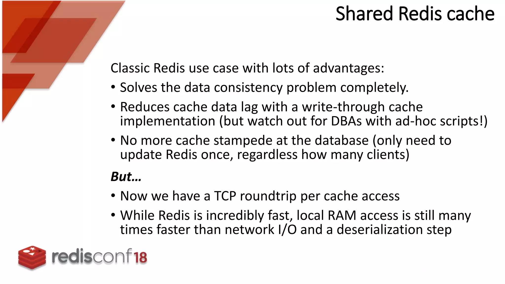 Shared Redis cache
Classic Redis use case with lots of advantages:
• Solves the data consistency problem completely.
• Reduces cache data lag with a write-through cache
implementation (but watch out for DBAs with ad-hoc scripts!)
• No more cache stampede at the database (only need to
update Redis once, regardless how many clients)
But…
• Now we have a TCP roundtrip per cache access
• While Redis is incredibly fast, local RAM access is still many
times faster than network I/O and a deserialization step
 
