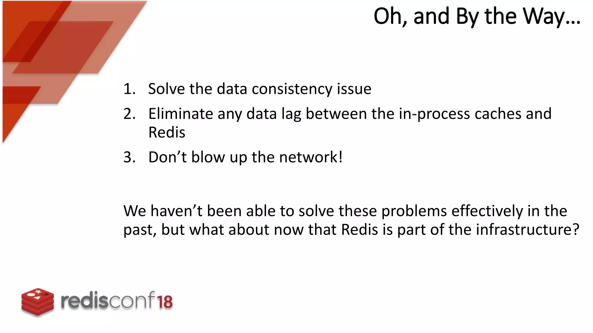Oh, and By the Way…
1. Solve the data consistency issue
2. Eliminate any data lag between the in-process caches and
Redis
3. Don’t blow up the network!
We haven’t been able to solve these problems effectively in the
past, but what about now that Redis is part of the infrastructure?
 