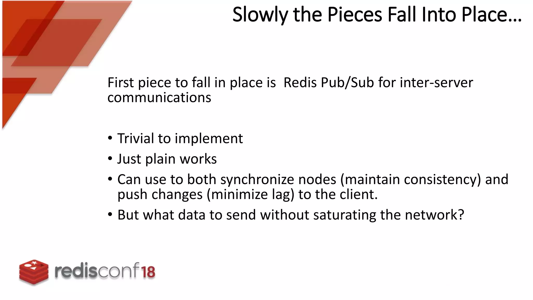 Slowly the Pieces Fall Into Place…
First piece to fall in place is Redis Pub/Sub for inter-server
communications
• Trivial to implement
• Just plain works
• Can use to both synchronize nodes (maintain consistency) and
push changes (minimize lag) to the client.
• But what data to send without saturating the network?
 