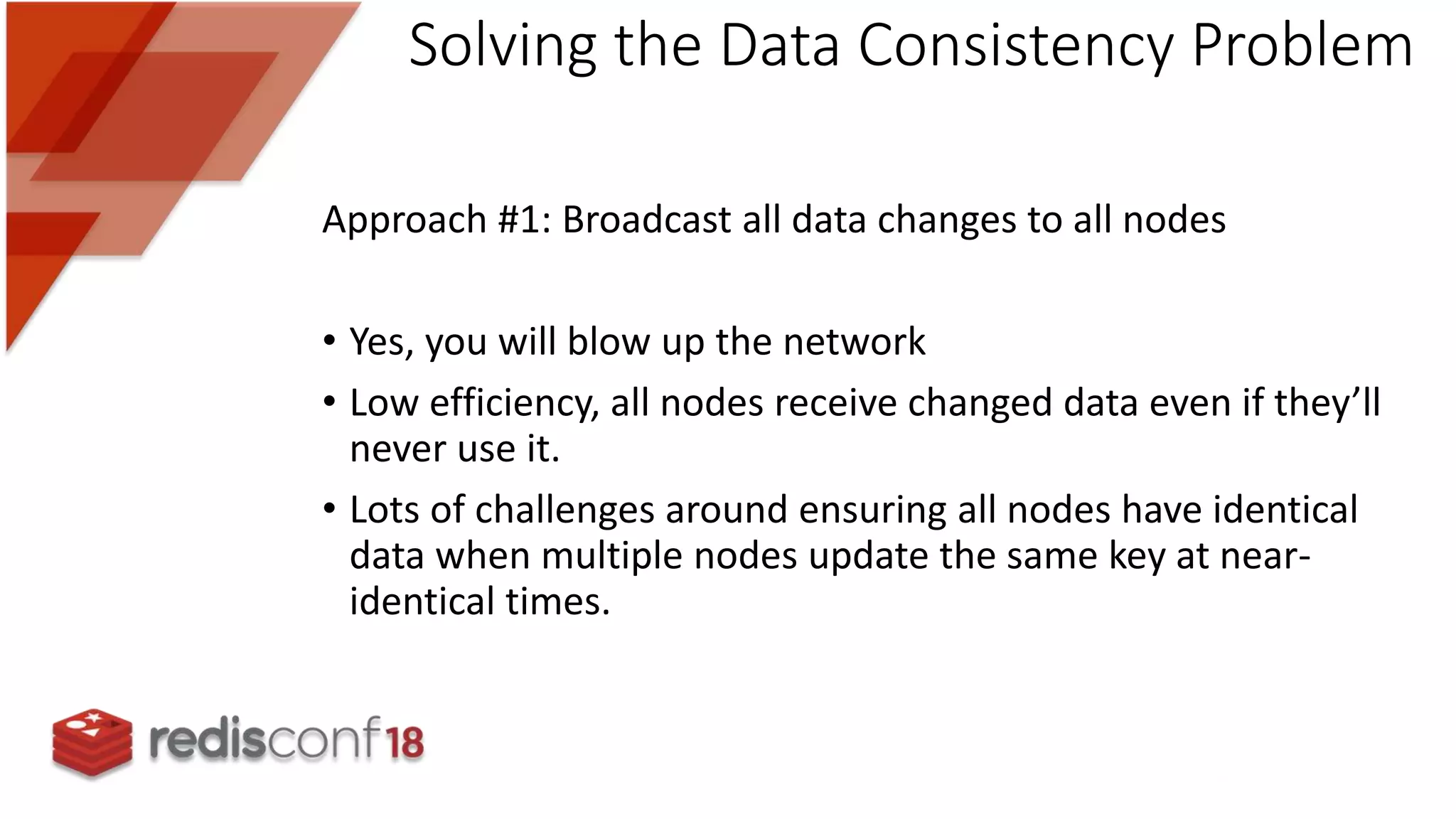 Approach #1: Broadcast all data changes to all nodes
• Yes, you will blow up the network
• Low efficiency, all nodes receive changed data even if they’ll
never use it.
• Lots of challenges around ensuring all nodes have identical
data when multiple nodes update the same key at near-
identical times.
Solving the Data Consistency Problem
 
