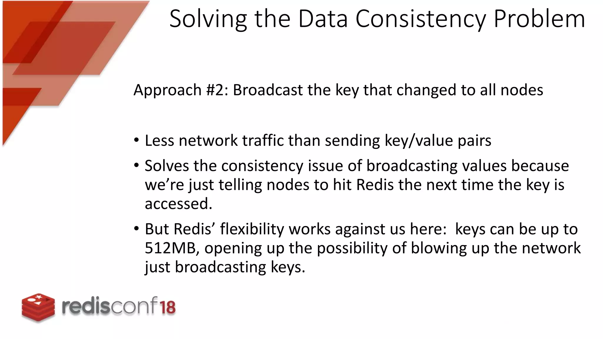 Approach #2: Broadcast the key that changed to all nodes
• Less network traffic than sending key/value pairs
• Solves the consistency issue of broadcasting values because
we’re just telling nodes to hit Redis the next time the key is
accessed.
• But Redis’ flexibility works against us here: keys can be up to
512MB, opening up the possibility of blowing up the network
just broadcasting keys.
Solving the Data Consistency Problem
 