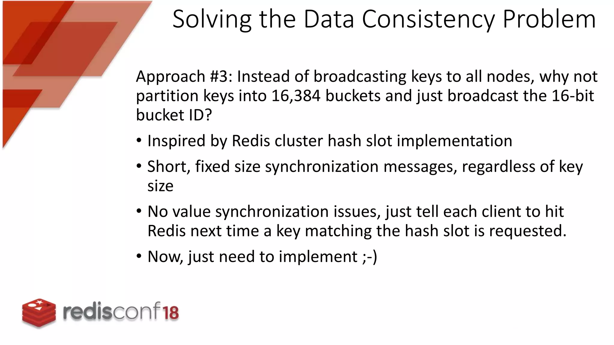 Approach #3: Instead of broadcasting keys to all nodes, why not
partition keys into 16,384 buckets and just broadcast the 16-bit
bucket ID?
• Inspired by Redis cluster hash slot implementation
• Short, fixed size synchronization messages, regardless of key
size
• No value synchronization issues, just tell each client to hit
Redis next time a key matching the hash slot is requested.
• Now, just need to implement ;-)
Solving the Data Consistency Problem
 