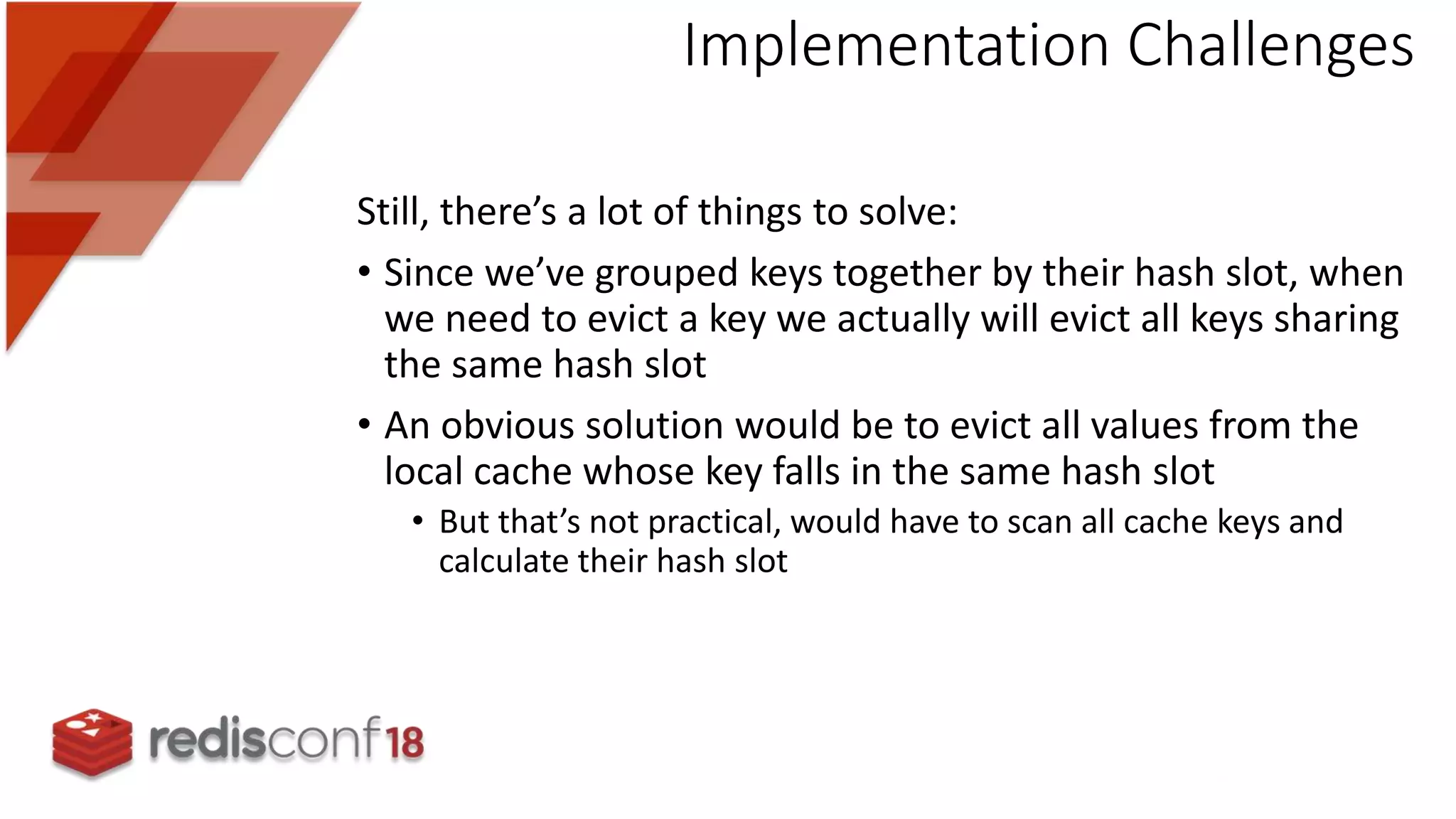 Still, there’s a lot of things to solve:
• Since we’ve grouped keys together by their hash slot, when
we need to evict a key we actually will evict all keys sharing
the same hash slot
• An obvious solution would be to evict all values from the
local cache whose key falls in the same hash slot
• But that’s not practical, would have to scan all cache keys and
calculate their hash slot
Implementation Challenges
 