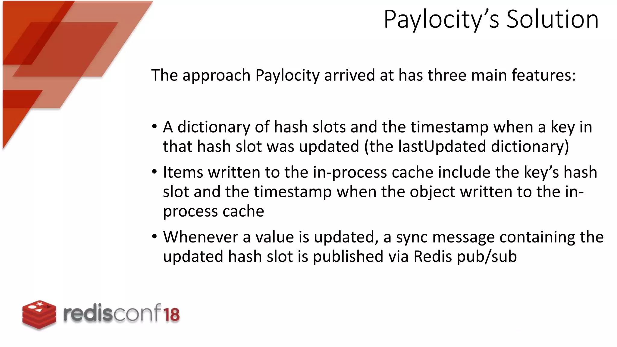 The approach Paylocity arrived at has three main features:
• A dictionary of hash slots and the timestamp when a key in
that hash slot was updated (the lastUpdated dictionary)
• Items written to the in-process cache include the key’s hash
slot and the timestamp when the object written to the in-
process cache
• Whenever a value is updated, a sync message containing the
updated hash slot is published via Redis pub/sub
Paylocity’s Solution
 