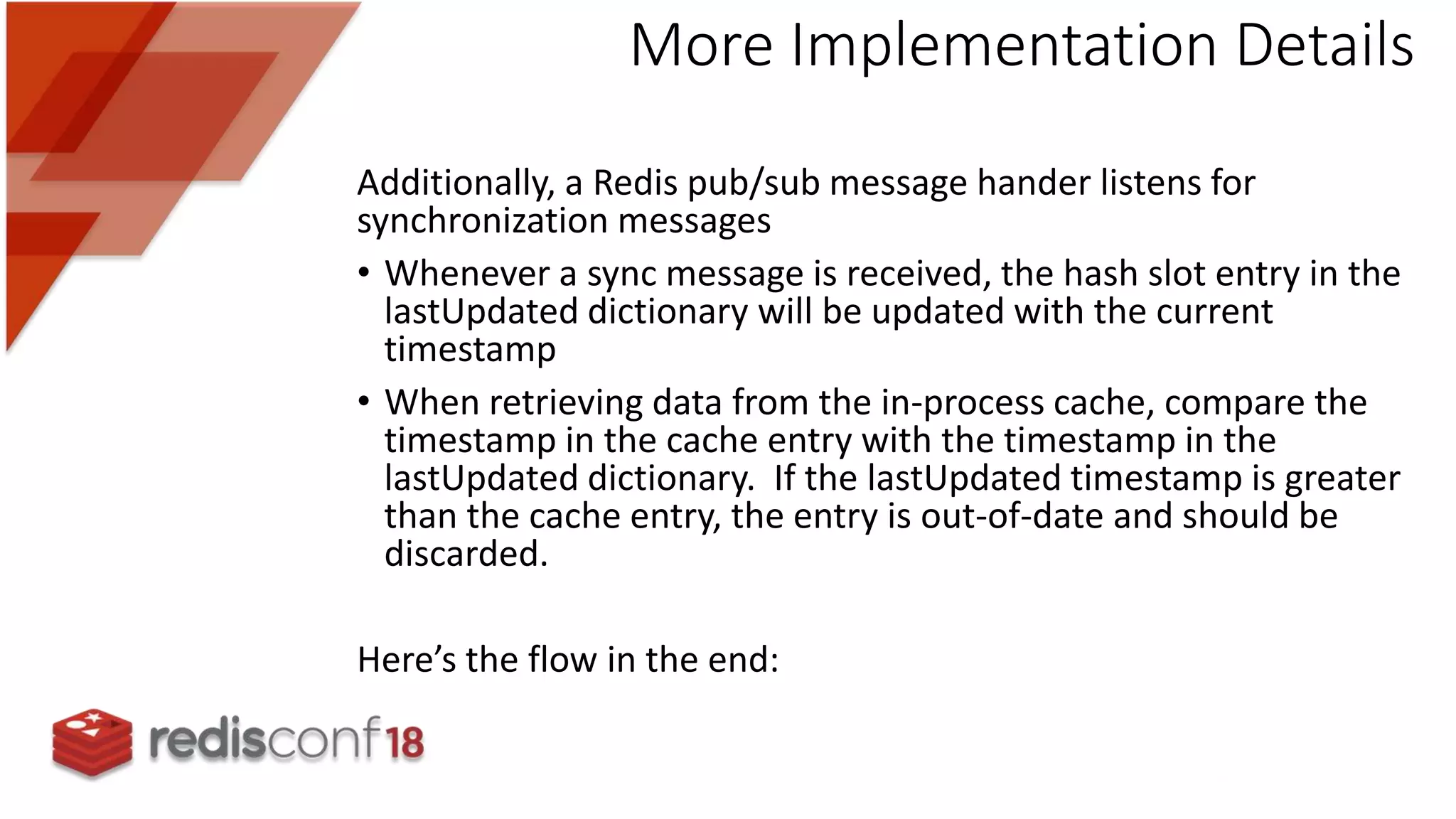 Additionally, a Redis pub/sub message hander listens for
synchronization messages
• Whenever a sync message is received, the hash slot entry in the
lastUpdated dictionary will be updated with the current
timestamp
• When retrieving data from the in-process cache, compare the
timestamp in the cache entry with the timestamp in the
lastUpdated dictionary. If the lastUpdated timestamp is greater
than the cache entry, the entry is out-of-date and should be
discarded.
Here’s the flow in the end:
More Implementation Details
 