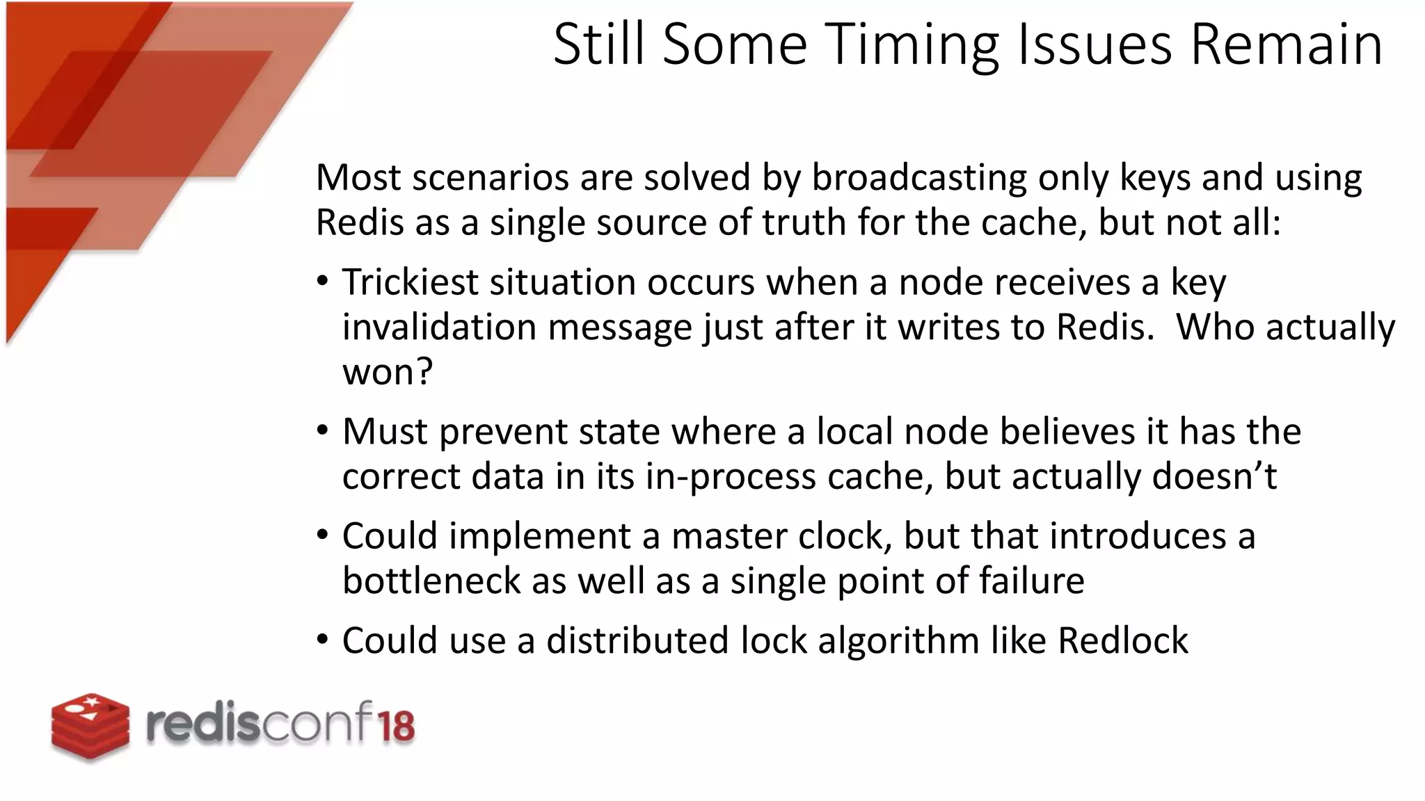 Most scenarios are solved by broadcasting only keys and using
Redis as a single source of truth for the cache, but not all:
• Trickiest situation occurs when a node receives a key
invalidation message just after it writes to Redis. Who actually
won?
• Must prevent state where a local node believes it has the
correct data in its in-process cache, but actually doesn’t
• Could implement a master clock, but that introduces a
bottleneck as well as a single point of failure
• Could use a distributed lock algorithm like Redlock
Still Some Timing Issues Remain
 