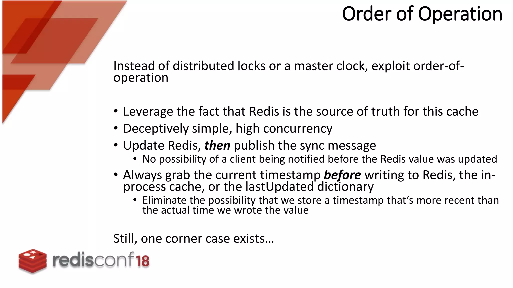 Instead of distributed locks or a master clock, exploit order-of-
operation
• Leverage the fact that Redis is the source of truth for this cache
• Deceptively simple, high concurrency
• Update Redis, then publish the sync message
• No possibility of a client being notified before the Redis value was updated
• Always grab the current timestamp before writing to Redis, the in-
process cache, or the lastUpdated dictionary
• Eliminate the possibility that we store a timestamp that’s more recent than
the actual time we wrote the value
Still, one corner case exists…
Order of Operation
 