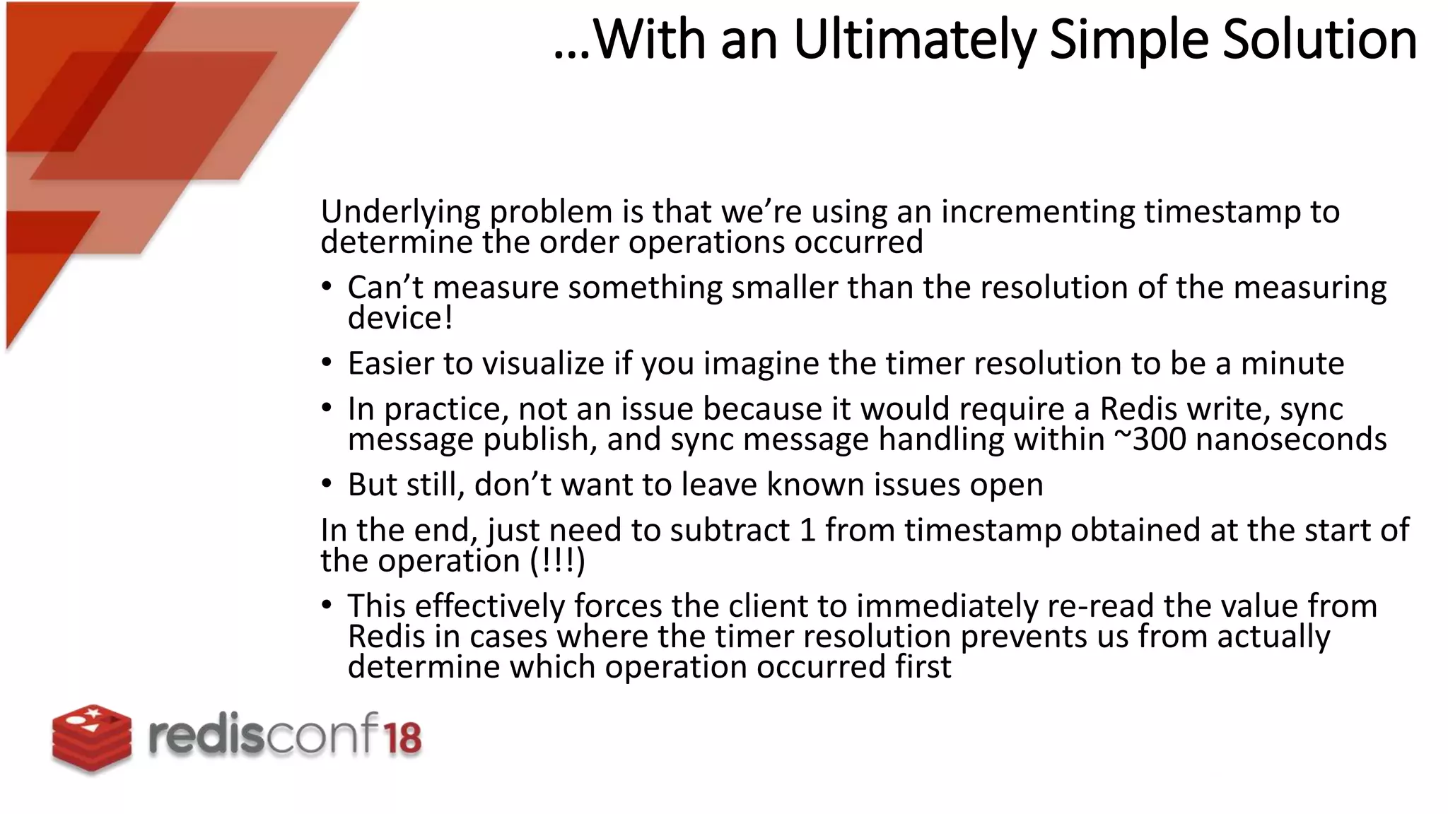 Underlying problem is that we’re using an incrementing timestamp to
determine the order operations occurred
• Can’t measure something smaller than the resolution of the measuring
device!
• Easier to visualize if you imagine the timer resolution to be a minute
• In practice, not an issue because it would require a Redis write, sync
message publish, and sync message handling within ~300 nanoseconds
• But still, don’t want to leave known issues open
In the end, just need to subtract 1 from timestamp obtained at the start of
the operation (!!!)
• This effectively forces the client to immediately re-read the value from
Redis in cases where the timer resolution prevents us from actually
determine which operation occurred first
…With an Ultimately Simple Solution
 