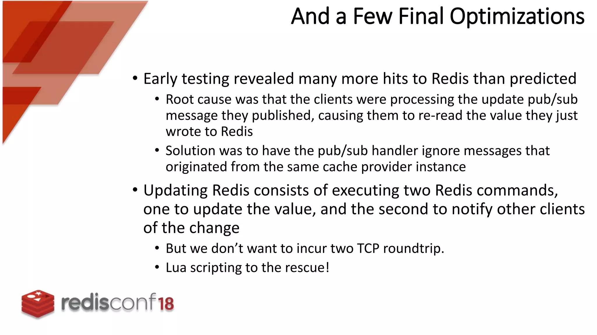 • Early testing revealed many more hits to Redis than predicted
• Root cause was that the clients were processing the update pub/sub
message they published, causing them to re-read the value they just
wrote to Redis
• Solution was to have the pub/sub handler ignore messages that
originated from the same cache provider instance
• Updating Redis consists of executing two Redis commands,
one to update the value, and the second to notify other clients
of the change
• But we don’t want to incur two TCP roundtrip.
• Lua scripting to the rescue!
And a Few Final Optimizations
 