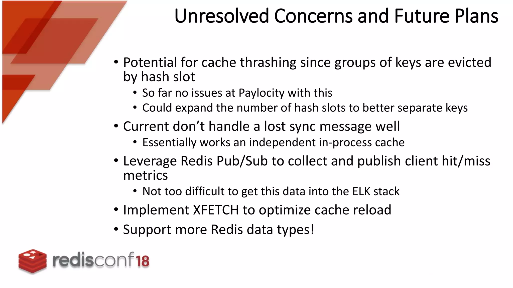 Unresolved Concerns and Future Plans
• Potential for cache thrashing since groups of keys are evicted
by hash slot
• So far no issues at Paylocity with this
• Could expand the number of hash slots to better separate keys
• Current don’t handle a lost sync message well
• Essentially works an independent in-process cache
• Leverage Redis Pub/Sub to collect and publish client hit/miss
metrics
• Not too difficult to get this data into the ELK stack
• Implement XFETCH to optimize cache reload
• Support more Redis data types!
 