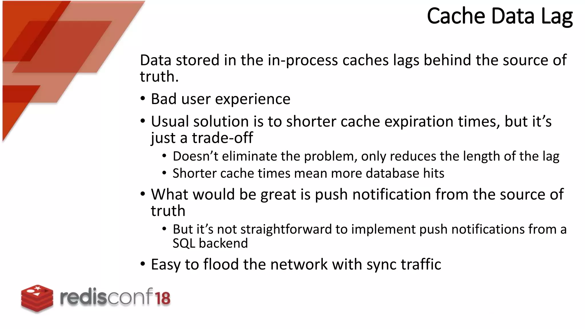 Cache Data Lag
Data stored in the in-process caches lags behind the source of
truth.
• Bad user experience
• Usual solution is to shorter cache expiration times, but it’s
just a trade-off
• Doesn’t eliminate the problem, only reduces the length of the lag
• Shorter cache times mean more database hits
• What would be great is push notification from the source of
truth
• But it’s not straightforward to implement push notifications from a
SQL backend
• Easy to flood the network with sync traffic
 