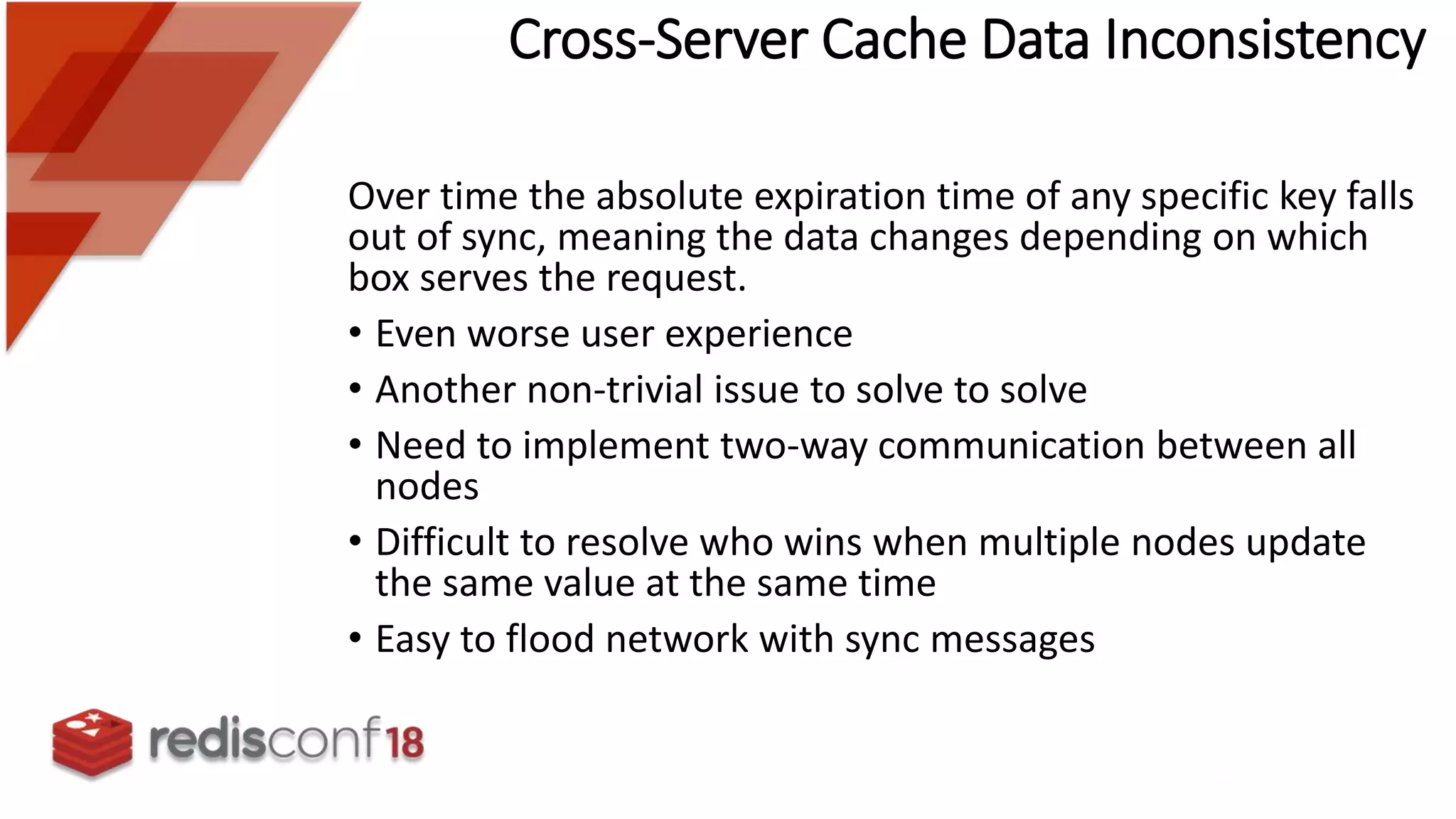 Cross-Server Cache Data Inconsistency
Over time the absolute expiration time of any specific key falls
out of sync, meaning the data changes depending on which
box serves the request.
• Even worse user experience
• Another non-trivial issue to solve to solve
• Need to implement two-way communication between all
nodes
• Difficult to resolve who wins when multiple nodes update
the same value at the same time
• Easy to flood network with sync messages
 