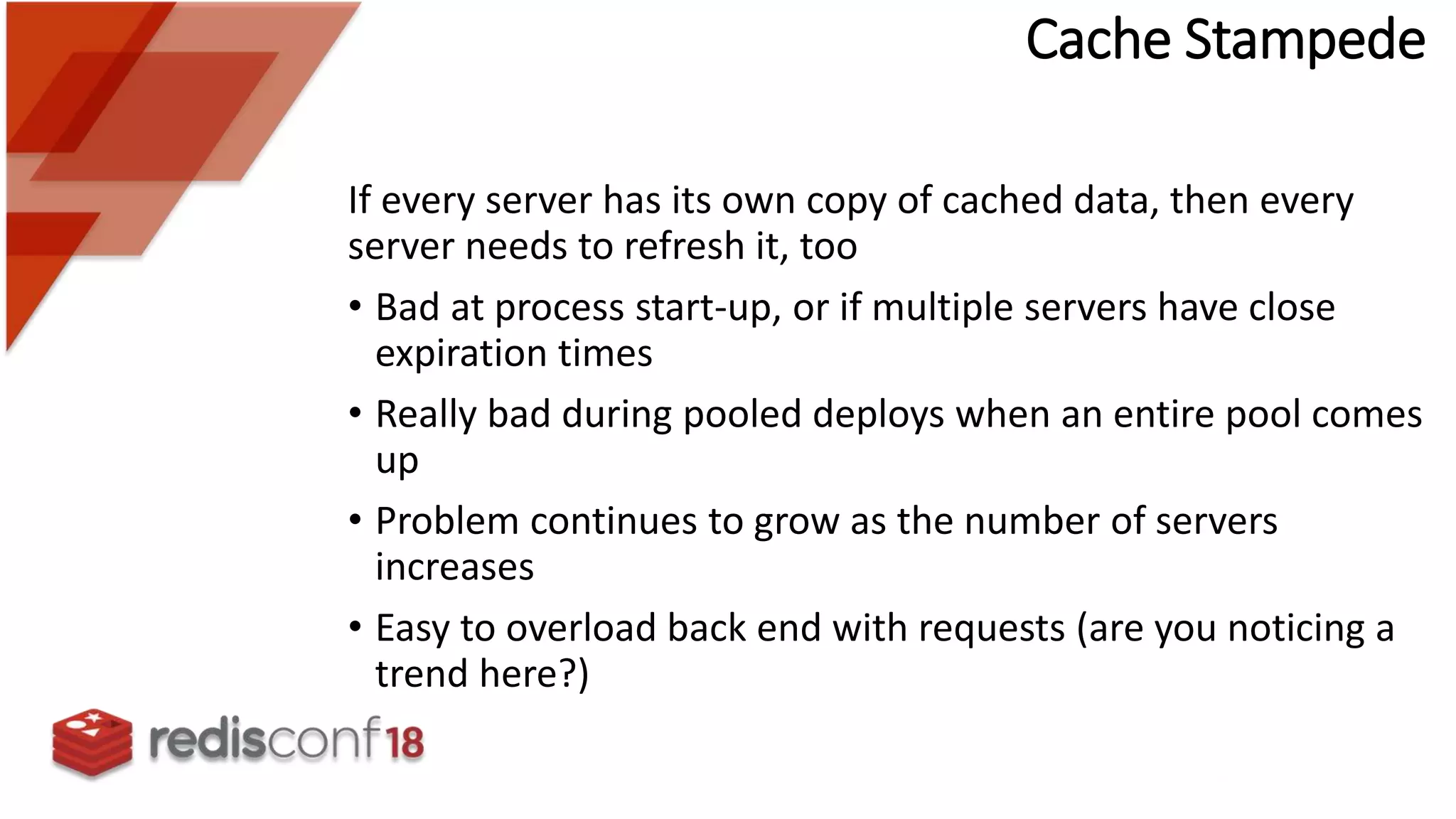 Cache Stampede
If every server has its own copy of cached data, then every
server needs to refresh it, too
• Bad at process start-up, or if multiple servers have close
expiration times
• Really bad during pooled deploys when an entire pool comes
up
• Problem continues to grow as the number of servers
increases
• Easy to overload back end with requests (are you noticing a
trend here?)
 