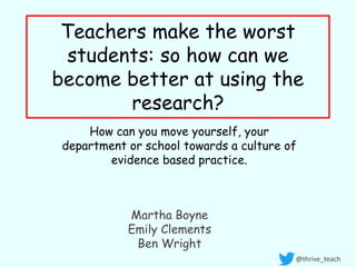 Teachers make the worst
students: so how can we
become better at using the
research?
How can you move yourself, your
department or school towards a culture of
evidence based practice.
@thrive_teach
Martha Boyne
Emily Clements
Ben Wright
 