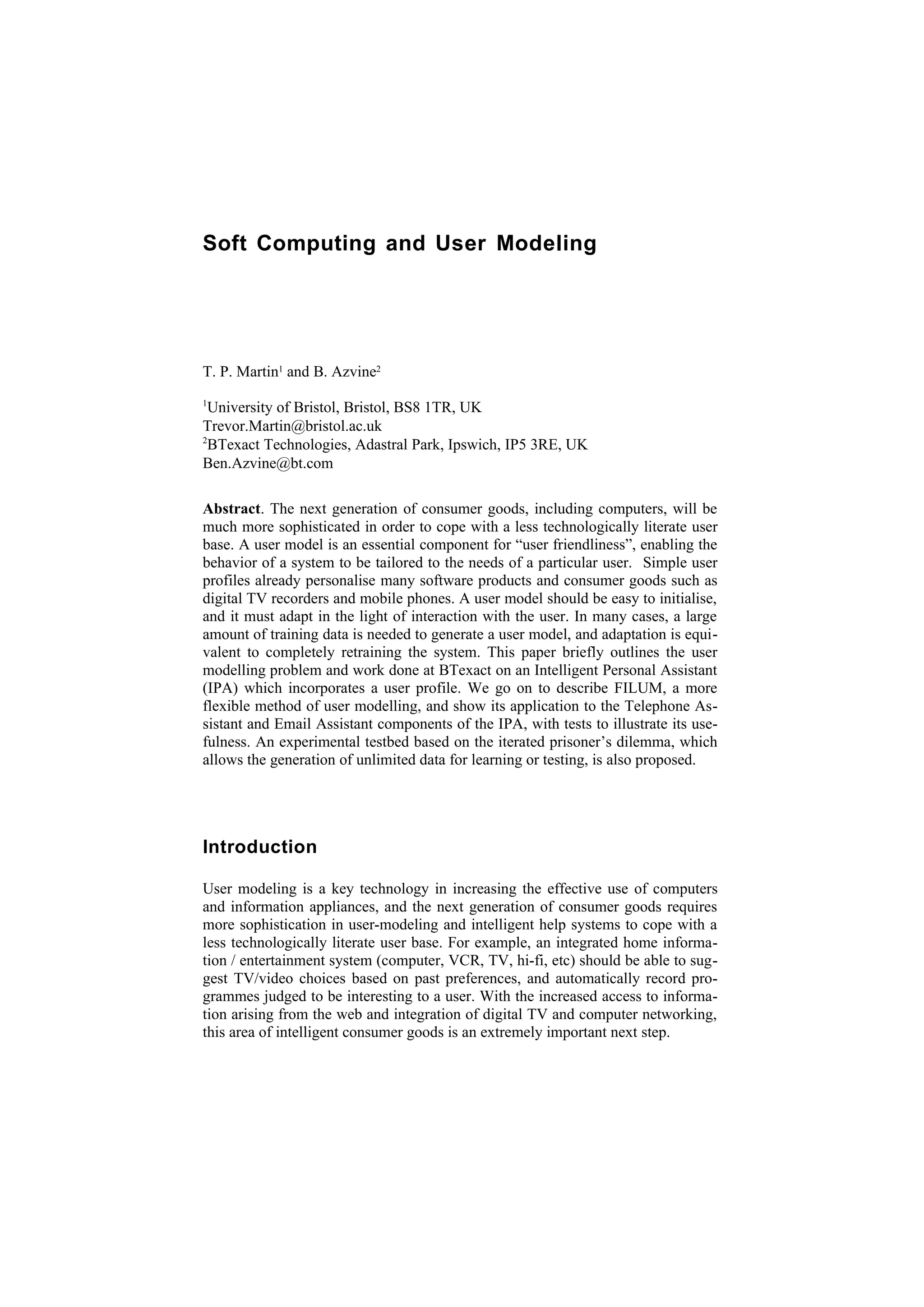 Soft Computing and User Modeling




T. P. Martin1 and B. Azvine2
1
  University of Bristol, Bristol, BS8 1TR, UK
Trevor.Martin@bristol.ac.uk
2
  BTexact Technologies, Adastral Park, Ipswich, IP5 3RE, UK
Ben.Azvine@bt.com

Abstract. The next generation of consumer goods, including computers, will be
much more sophisticated in order to cope with a less technologically literate user
base. A user model is an essential component for “user friendliness”, enabling the
behavior of a system to be tailored to the needs of a particular user. Simple user
profiles already personalise many software products and consumer goods such as
digital TV recorders and mobile phones. A user model should be easy to initialise,
and it must adapt in the light of interaction with the user. In many cases, a large
amount of training data is needed to generate a user model, and adaptation is equi-
valent to completely retraining the system. This paper briefly outlines the user
modelling problem and work done at BTexact on an Intelligent Personal Assistant
(IPA) which incorporates a user profile. We go on to describe FILUM, a more
flexible method of user modelling, and show its application to the Telephone As-
sistant and Email Assistant components of the IPA, with tests to illustrate its use-
fulness. An experimental testbed based on the iterated prisoner’s dilemma, which
allows the generation of unlimited data for learning or testing, is also proposed.




Introduction

User modeling is a key technology in increasing the effective use of computers
and information appliances, and the next generation of consumer goods requires
more sophistication in user-modeling and intelligent help systems to cope with a
less technologically literate user base. For example, an integrated home informa-
tion / entertainment system (computer, VCR, TV, hi-fi, etc) should be able to sug-
gest TV/video choices based on past preferences, and automatically record pro-
grammes judged to be interesting to a user. With the increased access to informa-
tion arising from the web and integration of digital TV and computer networking,
this area of intelligent consumer goods is an extremely important next step.
 