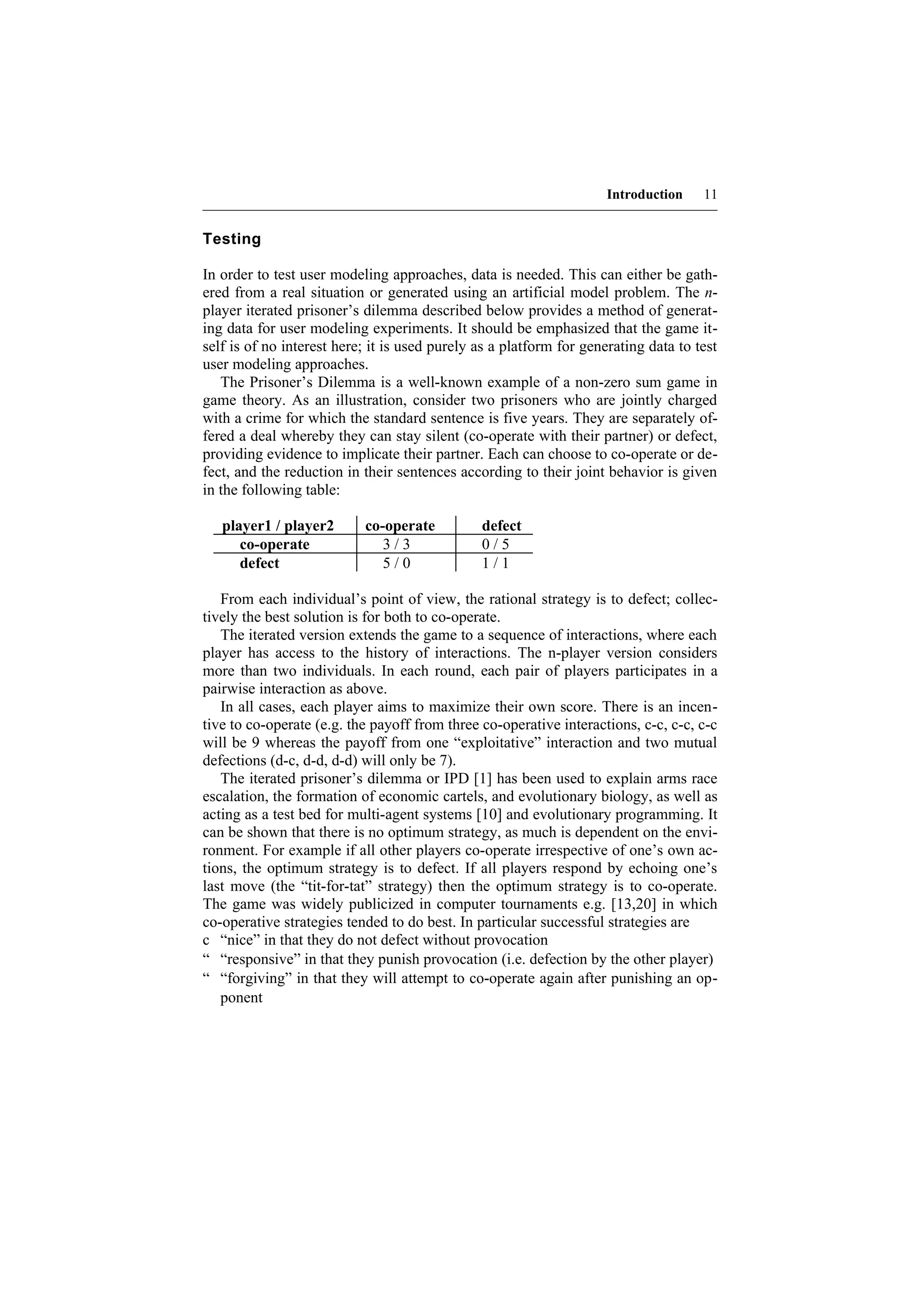 Introduction    11


Testing

In order to test user modeling approaches, data is needed. This can either be gath-
ered from a real situation or generated using an artificial model problem. The n-
player iterated prisoner’s dilemma described below provides a method of generat-
ing data for user modeling experiments. It should be emphasized that the game it-
self is of no interest here; it is used purely as a platform for generating data to test
user modeling approaches.
   The Prisoner’s Dilemma is a well-known example of a non-zero sum game in
game theory. As an illustration, consider two prisoners who are jointly charged
with a crime for which the standard sentence is five years. They are separately of-
fered a deal whereby they can stay silent (co-operate with their partner) or defect,
providing evidence to implicate their partner. Each can choose to co-operate or de-
fect, and the reduction in their sentences according to their joint behavior is given
in the following table:

   player1 / player2       co-operate          defect
      co-operate              3/3              0/5
      defect                  5/0              1/1

   From each individual’s point of view, the rational strategy is to defect; collec-
tively the best solution is for both to co-operate.
   The iterated version extends the game to a sequence of interactions, where each
player has access to the history of interactions. The n-player version considers
more than two individuals. In each round, each pair of players participates in a
pairwise interaction as above.
   In all cases, each player aims to maximize their own score. There is an incen-
tive to co-operate (e.g. the payoff from three co-operative interactions, c-c, c-c, c-c
will be 9 whereas the payoff from one “exploitative” interaction and two mutual
defections (d-c, d-d, d-d) will only be 7).
   The iterated prisoner’s dilemma or IPD [1] has been used to explain arms race
escalation, the formation of economic cartels, and evolutionary biology, as well as
acting as a test bed for multi-agent systems [10] and evolutionary programming. It
can be shown that there is no optimum strategy, as much is dependent on the envi-
ronment. For example if all other players co-operate irrespective of one’s own ac-
tions, the optimum strategy is to defect. If all players respond by echoing one’s
last move (the “tit-for-tat” strategy) then the optimum strategy is to co-operate.
The game was widely publicized in computer tournaments e.g. [13,20] in which
co-operative strategies tended to do best. In particular successful strategies are
c “nice” in that they do not defect without provocation
“ “responsive” in that they punish provocation (i.e. defection by the other player)
“ “forgiving” in that they will attempt to co-operate again after punishing an op-
   ponent
 