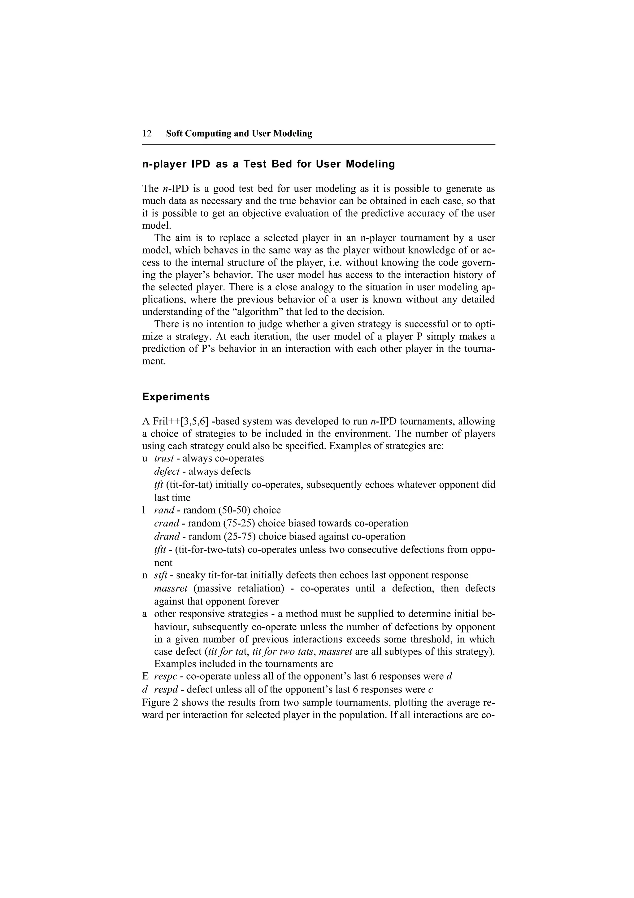 12    Soft Computing and User Modeling


n-player IPD as a Test Bed for User Modeling

The n-IPD is a good test bed for user modeling as it is possible to generate as
much data as necessary and the true behavior can be obtained in each case, so that
it is possible to get an objective evaluation of the predictive accuracy of the user
model.
    The aim is to replace a selected player in an n-player tournament by a user
model, which behaves in the same way as the player without knowledge of or ac-
cess to the internal structure of the player, i.e. without knowing the code govern-
ing the player’s behavior. The user model has access to the interaction history of
the selected player. There is a close analogy to the situation in user modeling ap-
plications, where the previous behavior of a user is known without any detailed
understanding of the “algorithm” that led to the decision.
    There is no intention to judge whether a given strategy is successful or to opti-
mize a strategy. At each iteration, the user model of a player P simply makes a
prediction of P’s behavior in an interaction with each other player in the tourna-
ment.


Experiments

A Fril++[3,5,6] -based system was developed to run n-IPD tournaments, allowing
a choice of strategies to be included in the environment. The number of players
using each strategy could also be specified. Examples of strategies are:
u trust - always co-operates
   defect - always defects
   tft (tit-for-tat) initially co-operates, subsequently echoes whatever opponent did
   last time
l rand - random (50-50) choice
   crand - random (75-25) choice biased towards co-operation
   drand - random (25-75) choice biased against co-operation
   tftt - (tit-for-two-tats) co-operates unless two consecutive defections from oppo-
   nent
n stft - sneaky tit-for-tat initially defects then echoes last opponent response
   massret (massive retaliation) - co-operates until a defection, then defects
   against that opponent forever
a other responsive strategies - a method must be supplied to determine initial be-
   haviour, subsequently co-operate unless the number of defections by opponent
   in a given number of previous interactions exceeds some threshold, in which
   case defect (tit for tat, tit for two tats, massret are all subtypes of this strategy).
   Examples included in the tournaments are
E respc - co-operate unless all of the opponent’s last 6 responses were d
d respd - defect unless all of the opponent’s last 6 responses were c
Figure 2 shows the results from two sample tournaments, plotting the average re-
ward per interaction for selected player in the population. If all interactions are co-
 