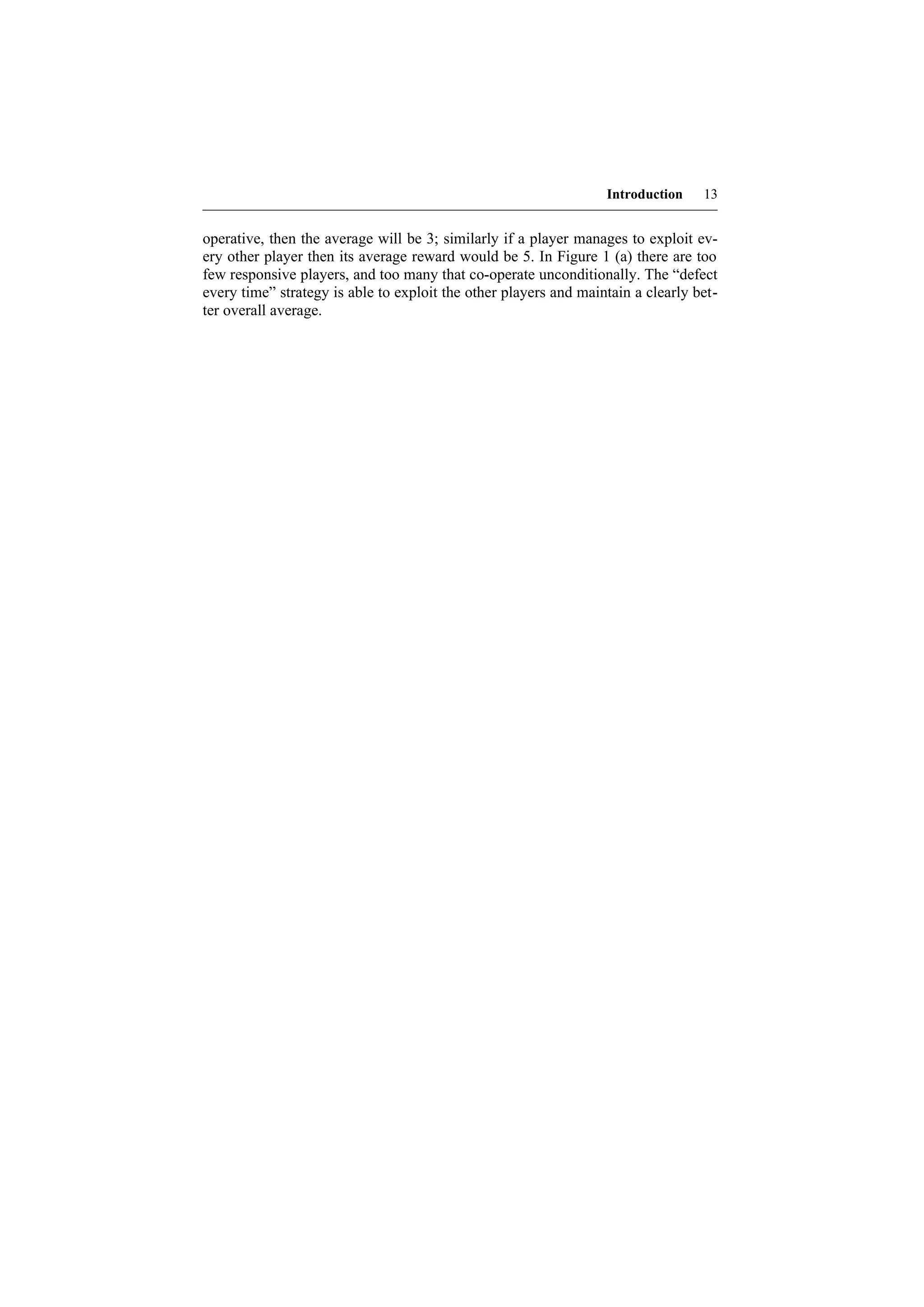 Introduction    13


operative, then the average will be 3; similarly if a player manages to exploit ev-
ery other player then its average reward would be 5. In Figure 1 (a) there are too
few responsive players, and too many that co-operate unconditionally. The “defect
every time” strategy is able to exploit the other players and maintain a clearly bet-
ter overall average.
 