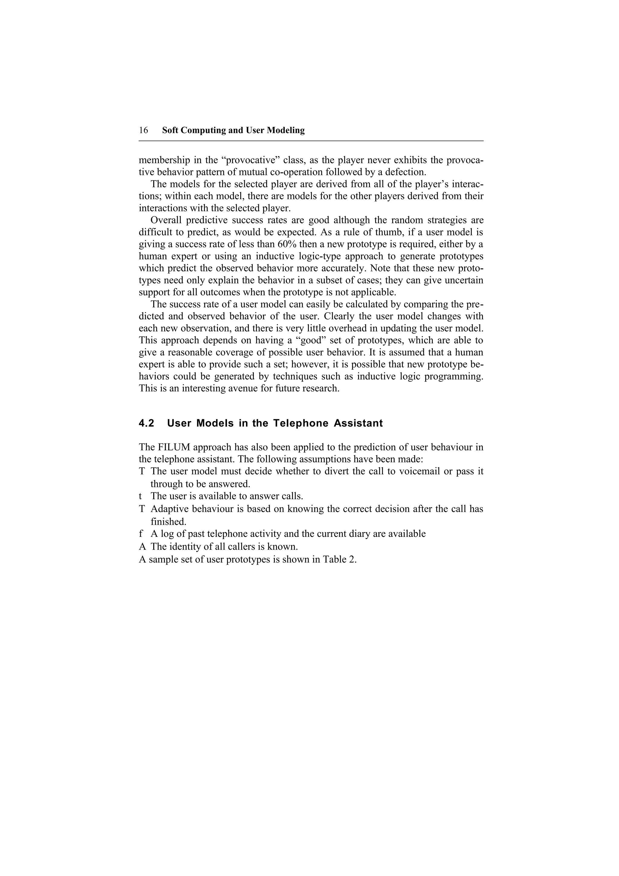 16    Soft Computing and User Modeling


membership in the “provocative” class, as the player never exhibits the provoca-
tive behavior pattern of mutual co-operation followed by a defection.
   The models for the selected player are derived from all of the player’s interac-
tions; within each model, there are models for the other players derived from their
interactions with the selected player.
   Overall predictive success rates are good although the random strategies are
difficult to predict, as would be expected. As a rule of thumb, if a user model is
giving a success rate of less than 60% then a new prototype is required, either by a
human expert or using an inductive logic-type approach to generate prototypes
which predict the observed behavior more accurately. Note that these new proto-
types need only explain the behavior in a subset of cases; they can give uncertain
support for all outcomes when the prototype is not applicable.
   The success rate of a user model can easily be calculated by comparing the pre-
dicted and observed behavior of the user. Clearly the user model changes with
each new observation, and there is very little overhead in updating the user model.
This approach depends on having a “good” set of prototypes, which are able to
give a reasonable coverage of possible user behavior. It is assumed that a human
expert is able to provide such a set; however, it is possible that new prototype be-
haviors could be generated by techniques such as inductive logic programming.
This is an interesting avenue for future research.


4.2    User Models in the Telephone Assistant

The FILUM approach has also been applied to the prediction of user behaviour in
the telephone assistant. The following assumptions have been made:
T The user model must decide whether to divert the call to voicemail or pass it
   through to be answered.
t The user is available to answer calls.
T Adaptive behaviour is based on knowing the correct decision after the call has
   finished.
f A log of past telephone activity and the current diary are available
A The identity of all callers is known.
A sample set of user prototypes is shown in Table 2.
 